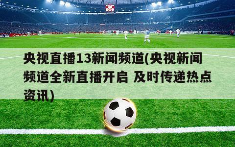 央视直播13新闻频道(央视新闻频道全新直播开启 及时传递热点资讯)-第1张图片-爱游戏·AYX_首页(welcome)